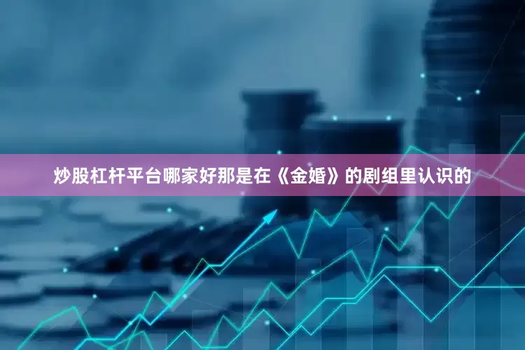 炒股杠杆平台哪家好那是在《金婚》的剧组里认识的