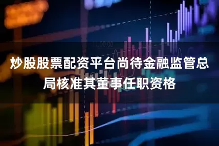 炒股股票配资平台尚待金融监管总局核准其董事任职资格